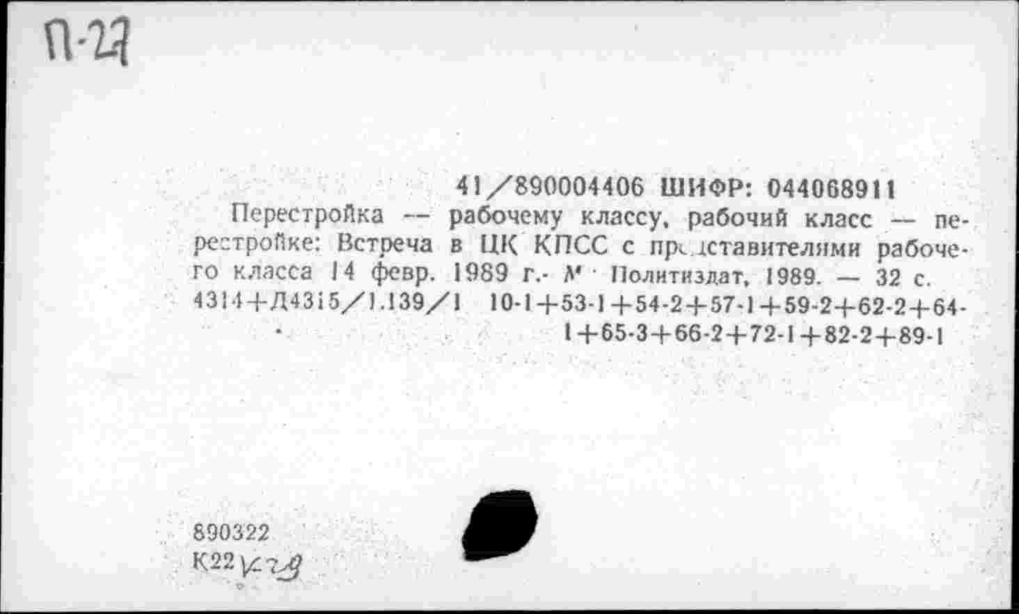 ﻿пч
41/890004406 ШИФР: 044068911
Перестройка — рабочему классу, рабочий класс — перестройке: Встреча в ЦК КПСС с представителями рабочего класса 14 февр. 1989 г.- Л* ■ Политиздат, 1989. — 32 с. 4314 + Д4315/1.139/1 10-1+53-1+54-2 + 57-1+59-2+62-2 + 64-1+65-3 + 66-2 + 72-1+82-2 + 89-1
890322
К22|4?^